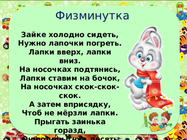 Физминутка Зайке холодно сидеть, Нужно лапочки погреть. Лапки вверх, лапки вниз. На носочках подтянись, Лапки ставим на бочок, На носочках скок-скок-скок. А затем вприсядку, Чтоб не мёрзли лапки. Прыгать заинька горазд, Он подпрыгнул десять раз. 