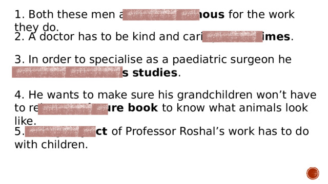 1. Both these men are world-famous for the work they do. 2. A doctor has to be kind and caring at all times . 3. In order to specialise as a paediatric surgeon he had to continue his studies . 4. He wants to make sure his grandchildren won’t have to rely on a picture book to know what animals look like. 5. Every aspect of Professor Roshal’s work has to do with children. 