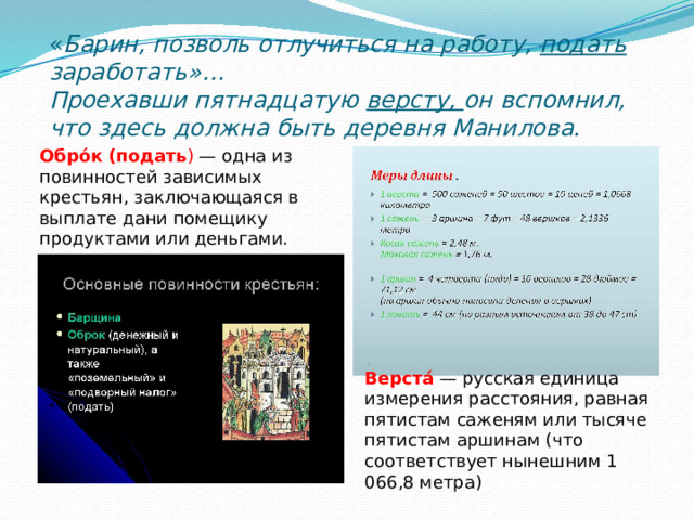 « Барин, позволь отлучиться на работу, подать заработать»…  Проехавши пятнадцатую версту, он вспомнил, что здесь должна быть деревня Манилова. Обро́к  (подать ) — одна из повинностей зависимых крестьян, заключающаяся в выплате дани помещику продуктами или деньгами. Верста́  — русская единица измерения расстояния, равная пятистам саженям или тысяче пятистам аршинам (что соответствует нынешним 1 066,8 метра) 