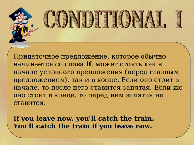  Придаточное предложение, которое обычно начинается со слова  if , может стоять как в начале условного предложения (перед главным предложением), так и в конце. Если оно стоит в начале, то после него ставится запятая. Если же оно стоит в конце, то перед ним запятая не ставится.  If you leave now, you'll catch the train.  You'll catch the train if you leave now.   