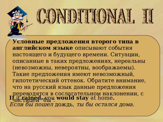  Условные предложения второго типа в английском языке описывают события настоящего и будущего времени. Ситуации, описанные в таких предложениях, нереальны (невозможны, невероятны, воображаемы). Такие предложения имеют невозможный, гипотетический оттенок. Обратите внимание, что на русский язык данные предложения переводятся в сослагательном наклонении, с частицей 