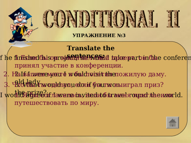 УПРАЖНЕНИЕ №3    Translate the sentences:  1. If he finished his project, he would take part in the conference. 1. Если бы он закончил свой проект, он бы принял участие в конференции. 2. If I were you I would visit the old lady. 2. На вашем месте я бы посетил пожилую даму. 3.  What would you do if you won the prize? 3. Что бы ты сделал, если бы ты выиграл приз? 4. I would agree if I were invited to travel round the world. 4. Я бы согласилась, если бы меня пригласили путешествовать по миру. 