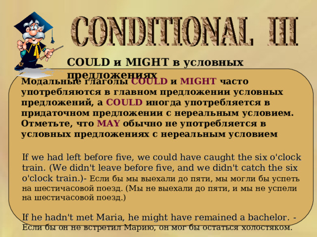 COULD и MIGHT в условных предложениях   Модальные глаголы COULD и MIGHT часто употребляются в главном предложении условных предложений, а COULD иногда употребляется в придаточном предложении с нереальным условием. Отметьте, что MAY обычно не употребляется в условных предложениях с нереальным условием If we had left before five, we could have caught the six o'clock train. (We didn't leave before five, and we didn't catch the six o'clock train.) - Если бы мы выехали до пяти, мы могли бы успеть на шестичасовой поезд. (Мы не выехали до пяти, и мы не успели на шестичасовой поезд.) If he hadn't met Maria, he might have remained a bachelor. - Если бы он не встретил Марию, он мог бы остаться холостяком. 