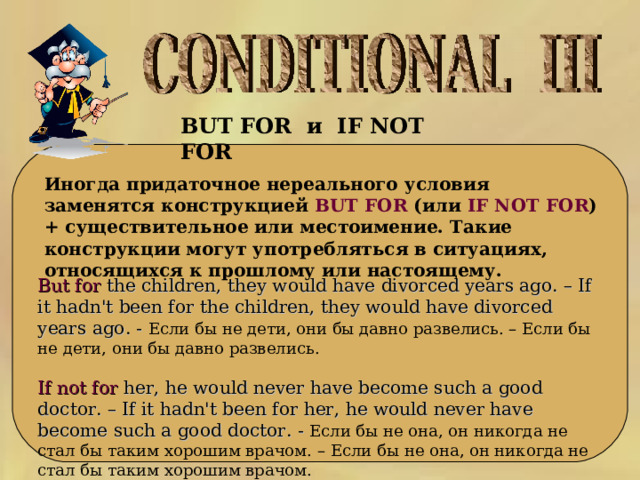 BUT FOR и   IF NOT FOR   Иногда придаточное нереального условия заменятся конструкцией BUT FOR (или IF NOT FOR ) + существительное или местоимение. Такие конструкции могут употребляться в ситуациях, относящихся к прошлому или настоящему. But for the children, they would have divorced years ago. – If it hadn't been for the children, they would have divorced years ago. - Если бы не дети, они бы давно развелись. – Если бы не дети, они бы давно развелись. If not for her, he would never have become such a good doctor. – If it hadn't been for her, he would never have become such a good doctor. - Если бы не она, он никогда не стал бы таким хорошим врачом. – Если бы не она, он никогда не стал бы таким хорошим врачом. 