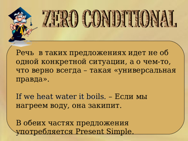  Речь  в таких предложениях идет не об одной конкретной ситуации, а о чем-то, что верно всегда – такая «универсальная правда». If we heat water it boils. – Если мы нагреем воду, она закипит. В обеих частях предложения употребляется Present Simple. 