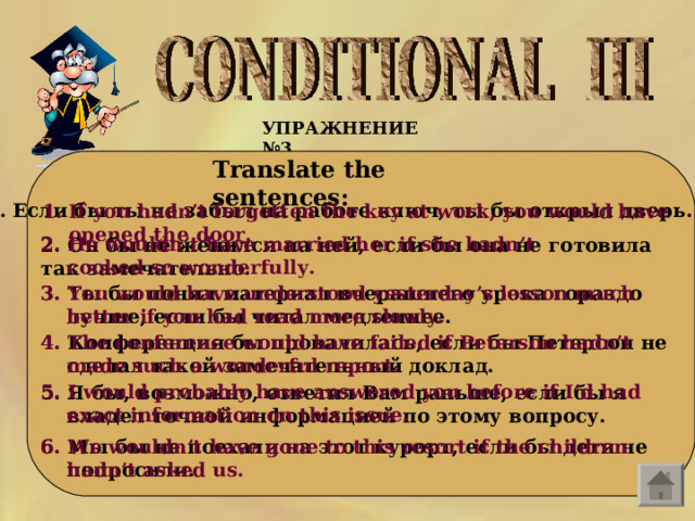 УПРАЖНЕНИЕ №3  Translate the sentences:    Если бы ты не забыл на работе ключ, ты бы открыл дверь.  If you hadn’t forgotten the key at work, you would have opened the door.  2. He wouldn ’ t have married her if she hadn ’ t cooked so wonderfully .  2. Он бы не женился на ней, если бы она не готовила так замечательно .  3. Ты бы понял материал вчерашнего урока гораздо лучше, если бы читал медленнее.  3. You would have understood yesterday’s lesson much better if you had read more slowly.  4. The conference would have failed if Peterson hadn’t made such a wonderful report.  4. Конференция бы провалилась, если бы Петерсон не сделал такой замечательный доклад.  5. I would probably have answered you before if I’d had exact information on this issue.  5. Я бы, возможно, ответил Вам раньше, если бы я владел точной информацией по этому вопросу.  6. Мы бы не поехали на этот курорт, если бы дети не попросили.  6. We wouldn’t have gone to this resort if the children hadn’t asked us.  