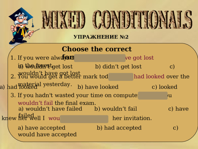 УПРАЖНЕНИЕ № 2   Choose the correct form:    1. If you were always near I  wouldn’t have got lost  in the forest.  a) wouldn’t get lost b) didn’t get lost с) wouldn’t have got lost   2. You would get a better mark today if you had looked over the material yesterday.  a) had looked b) have looked с) looked 3. If you hadn't wasted your time on computer games you wouldn’t fail the final exam.  a) wouldn’t have failed b ) wouldn’t fail c) have failed 4. If I knew her well I would have accepted her invitation.  a) have accepted b ) had accepted c) would have accepted 