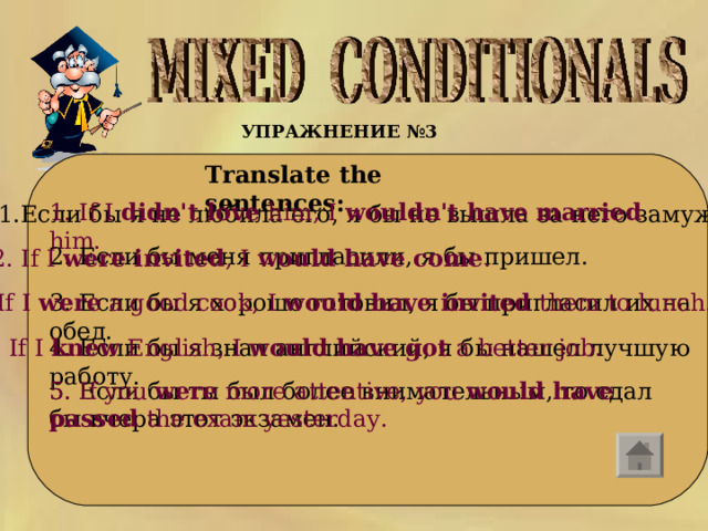 УПРАЖНЕНИЕ №3   Translate the sentences:     1. If I didn't love him, I wouldn't have married him.    1.Если бы я не любила его, я бы не вышла за него замуж.    2. Если бы меня пригласили, я бы пришел. 2. If I were invited , I would have come .    3. Если бы я хорошо готовил, я бы пригласил их на обед. 3. If I were a good cook, I would have invited them to lunch.  4. Если бы я знал английский, я бы нашел лучшую работу. 4. If I knew English, I would have got a better job.    5. Если бы ты был более внимательным, то сдал бы вчера этот экзамен. 5. If you were more attentive, you would have passed the exam yesterday.    