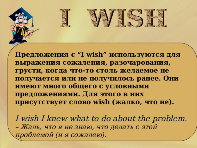     Предложения с “I wish” используются для выражения сожаления, разочарования, грусти, когда что-то столь желаемое не получается или не получилось ранее. Они имеют много общего с условными предложениями. Для этого в них присутствует слово wish (жалко, что не).   I wish I knew what to do about the problem . – Жаль, что я не знаю, что делать с этой проблемой (и я сожалею).   