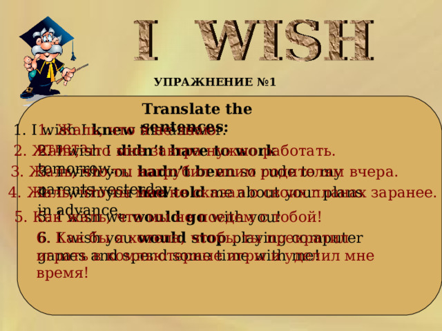 УПРАЖНЕНИЕ №1      Translate the sentences:  1. I wish I knew the answer. 1. Жаль, что я не знаю ответа. 2. Жаль, что мне завтра нужно  работать.  2. I wish I didn’t have to work tomorrow.   3. I wish you hadn’t been so rude to my parents yesterday. 3. Жаль, что ты нагрубил моим родителям вчера. 4. I wish you had told me about your plans in advance. 4. Жаль, что ты мне не сказал о своих планах заранее.   5. I wish we would go with you! 5. Как жаль, что мы не поедем с тобой! 6. I wish you would stop playing computer games and spend some time with me! 6. Как бы я хотела, чтобы ты прекратил играть в компьютерные игры и уделил мне время!  