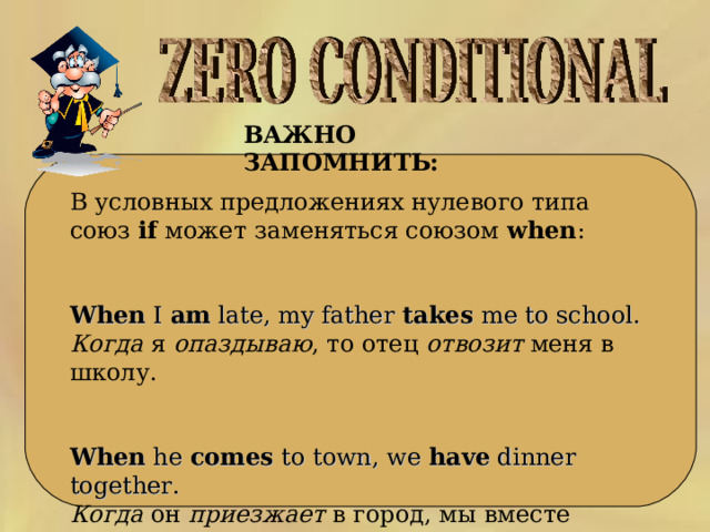 ВАЖНО ЗАПОМНИТЬ:  В условных предложениях нулевого типа союз if может заменяться союзом when :   When I am late, my father takes me to school.  Когда я опаздываю , то отец отвозит меня в школу.    When he comes to town, we have dinner together.  Когда  он  приезжает  в  город , мы  вместе  ужинаем . 