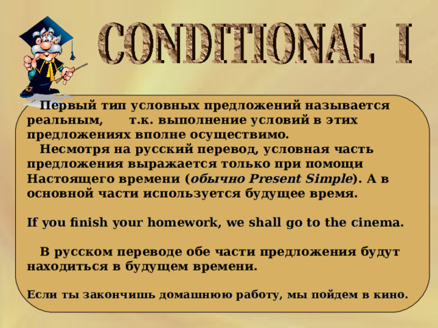   Первый тип условных предложений называется реальным,  т.к. выполнение условий в этих предложениях вполне осуществимо.  Несмотря на русский перевод, условная часть предложения выражается только при помощи Настоящего времени ( обычно Present Simple ). А  в  основной  части  используется  будущее  время .  If you finish your homework, we shall go to the cinema.   В русском переводе обе части предложения будут находиться в будущем времени.  Если ты закончишь домашнюю работу, мы пойдем в кино.  