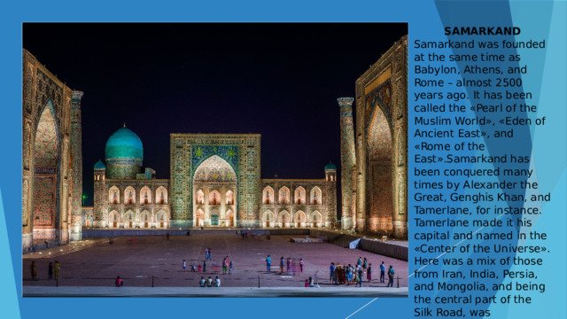 SAMARKAND Samarkand was founded at the same time as Babylon, Athens, and Rome – almost 2500 years ago. It has been called the «Pearl of the Muslim World», «Eden of Ancient East», and «Rome of the East».Samarkand has been conquered many times by Alexander the Great, Genghis Khan, and Tamerlane, for instance. Tamerlane made it his capital and named in the «Center of the Universe». Here was a mix of those from Iran, India, Persia, and Mongolia, and being the central part of the Silk Road, was additionally influenced by China, the Middle East, and Europe.  