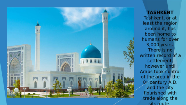 TASHKENT Tashkent, or at least the region around it, has been home to humans for over 3,000 years. There is no written record of a settlement, however until Arabs took control of the area in the 8 th century A.D. and the city flourished with trade along the silk route. 
