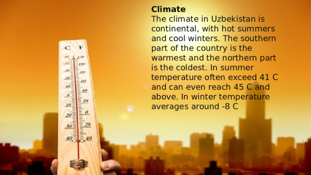 Climate  The climate in Uzbekistan is continental, with hot summers and cool winters. The southern part of the country is the warmest and the northern part is the coldest. In summer temperature often exceed 41 C and can even reach 45 C and above. In winter temperature averages around -8 C 