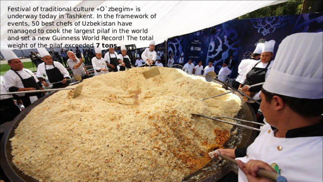 Festival of traditional culture «O`zbegim» is underway today in Tashkent. In the framework of events, 50 best chefs of Uzbekistan have managed to cook the largest pilaf in the world and set a new Guinness World Record! The total weight of the pilaf exceeded 7 tons . 
