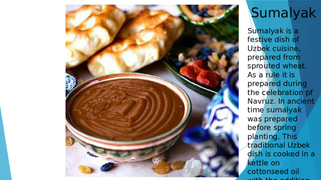 Sumalyak Sumalyak is a festive dish of Uzbek cuisine, prepared from sprouted wheat. As a rule it is prepared during the celebration pf Navruz. In ancient time sumalyak was prepared before spring planting. This traditional Uzbek dish is cooked in a kettle on cottonseed oil with the addition on flour for 20-24 hours 