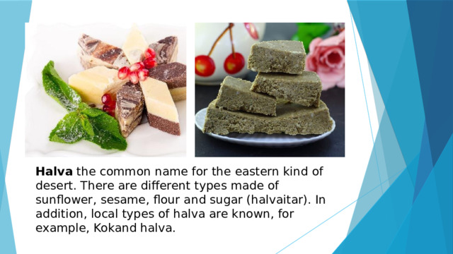 Halva the common name for the eastern kind of desert. There are different types made of sunflower, sesame, flour and sugar (halvaitar). In addition, local types of halva are known, for example, Kokand halva. 