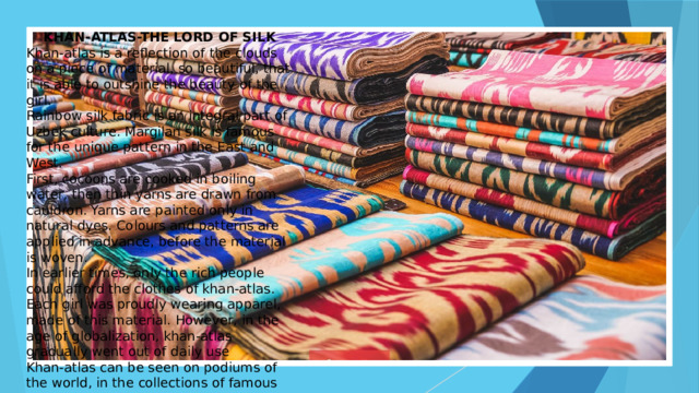 KHAN-ATLAS-THE LORD OF SILK Khan-atlas is a reflection of the clouds on a piece of material, so beautiful, that it is able to outshine the beauty of the girl. Rainbow silk fabric is an integral part of Uzbek culture. Margilan silk is famous for the unique pattern in the East and West. First, cocoons are cooked in boiling water, then thin yarns are drawn from cauldron. Yarns are painted only in natural dyes. Colours and patterns are applied in advance, before the material is woven. In earlier times, only the rich people could afford the clothes of khan-atlas. Each girl was proudly wearing apparel, made of this material. However, in the age of globalization, khan-atlas gradually went out of daily use Khan-atlas can be seen on podiums of the world, in the collections of famous designers such as- John Galliano, Gucci, Oscar de la Renta and others. 