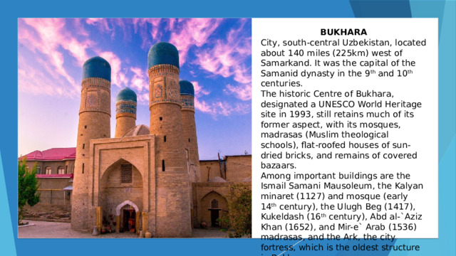 BUKHARA City, south-central Uzbekistan, located about 140 miles (225km) west of Samarkand. It was the capital of the Samanid dynasty in the 9 th and 10 th centuries. The historic Centre of Bukhara, designated a UNESCO World Heritage site in 1993, still retains much of its former aspect, with its mosques, madrasas (Muslim theological schools), flat-roofed houses of sun-dried bricks, and remains of covered bazaars. Among important buildings are the Ismail Samani Mausoleum, the Kalyan minaret (1127) and mosque (early 14 th century), the Ulugh Beg (1417), Kukeldash (16 th century), Abd al-`Aziz Khan (1652), and Mir-e` Arab (1536) madrasas, and the Ark, the city fortress, which is the oldest structure in Bukhara. 