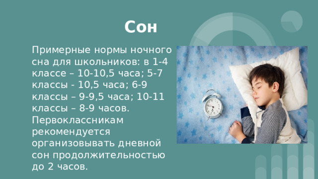 Сон Примерные нормы ночного сна для школьников: в 1-4 классе – 10-10,5 часа; 5-7 классы - 10,5 часа; 6-9 классы – 9-9,5 часа; 10-11 классы – 8-9 часов. Первоклассникам рекомендуется организовывать дневной сон продолжительностью до 2 часов. 