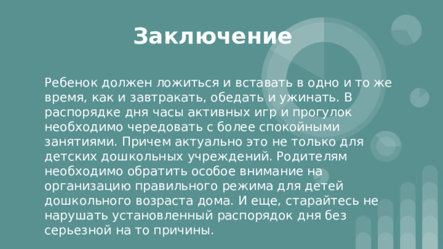 Заключение Ребенок должен ложиться и вставать в одно и то же время, как и завтракать, обедать и ужинать. В распорядке дня часы активных игр и прогулок необходимо чередовать с более спокойными занятиями. Причем актуально это не только для детских дошкольных учреждений. Родителям необходимо обратить особое внимание на организацию правильного режима для детей дошкольного возраста дома. И еще, старайтесь не нарушать установленный распорядок дня без серьезной на то причины. 