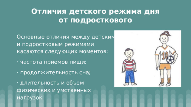 Отличия детского режима дня от подросткового Основные отличия между детским и подростковым режимами касаются следующих моментов: · частота приемов пищи; · продолжительность сна; · длительность и объем физических и умственных нагрузок. 