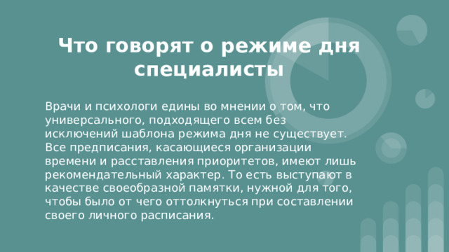 Что говорят о режиме дня специалисты Врачи и психологи едины во мнении о том, что универсального, подходящего всем без исключений шаблона режима дня не существует. Все предписания, касающиеся организации времени и расставления приоритетов, имеют лишь рекомендательный характер. То есть выступают в качестве своеобразной памятки, нужной для того, чтобы было от чего оттолкнуться при составлении своего личного расписания. 