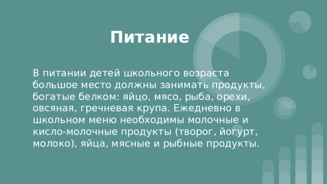 Питание В питании детей школьного возраста большое место должны занимать продукты, богатые белком: яйцо, мясо, рыба, орехи, овсяная, гречневая крупа. Ежедневно в школьном меню необходимы молочные и кисло-молочные продукты (творог, йогурт, молоко), яйца, мясные и рыбные продукты. 