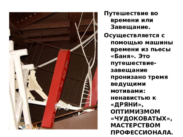 Путешествие во времени или Завещание. Осуществляется с помощью машины времени из пьесы «Баня». Это путешествие-завещание пронизано тремя ведущими мотивами: ненавистью к «ДРЯНИ», ОПТИМИЗМОМ «ЧУДОКОВАТЫХ», МАСТЕРСТВОМ ПРОФЕССИОНАЛА.  