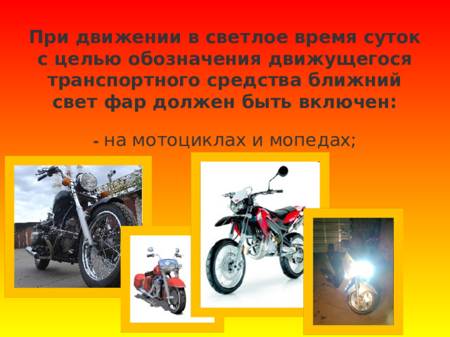 При движении в светлое время суток с целью обозначения движущегося транспортного средства ближний свет фар должен быть включен:   - на мотоциклах и мопедах;   