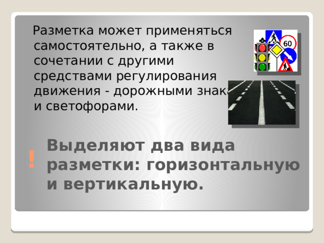  Разметка может применяться самостоятельно, а также в сочетании с другими средствами регулирования движения - дорожными знаками и светофорами. ! Выделяют два вида разметки: горизонтальную и вертикальную.   