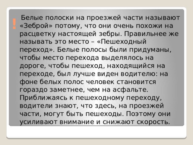  Белые полоски на проезжей части называют «Зеброй» потому, что они очень похожи на расцветку настоящей зебры. Правильнее же называть это место – «Пешеходный переход». Белые полосы были придуманы, чтобы место перехода выделялось на дороге, чтобы пешеход, находящийся на переходе, был лучше виден водителю: на фоне белых полос человек становится гораздо заметнее, чем на асфальте. Приближаясь к пешеходному переходу, водители знают, что здесь, на проезжей части, могут быть пешеходы. Поэтому они усиливают внимание и снижают скорость. ! 