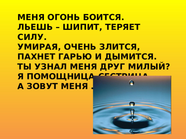 Меня огонь боится.  Льешь – шипит, теряет силу.  Умирая, очень злится,  Пахнет гарью и дымится.  Ты узнал меня друг милый?  Я помощница-сестрица,  А зовут меня …   