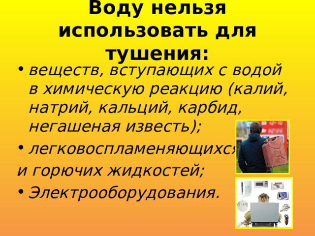 Воду нельзя использовать для тушения: веществ, вступающих с водой в химическую реакцию (калий, натрий, кальций, карбид, негашеная известь); легковоспламеняющихся и горючих жидкостей; Электрооборудования. 