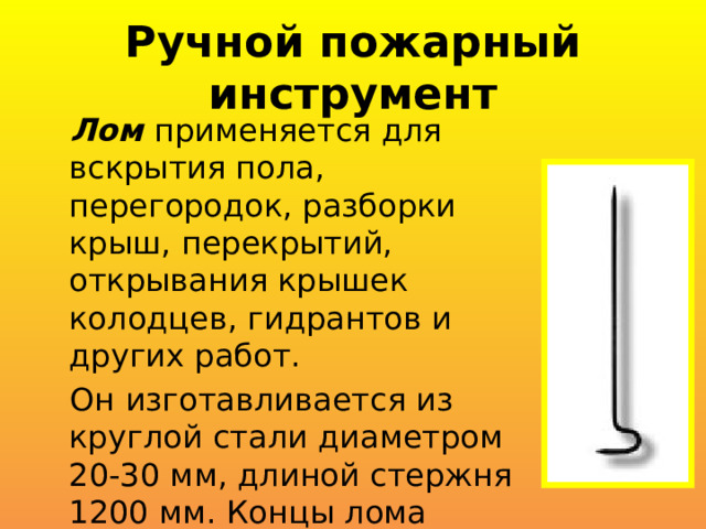 Ручной пожарный инструмент Лом применяется для вскрытия пола, перегородок, разборки крыш, перекрытий, открывания крышек колодцев, гидрантов и других работ. Он изготавливается из круглой стали диаметром 20-30 мм, длиной стержня 1200 мм. Концы лома подвергаются термической обработке. 