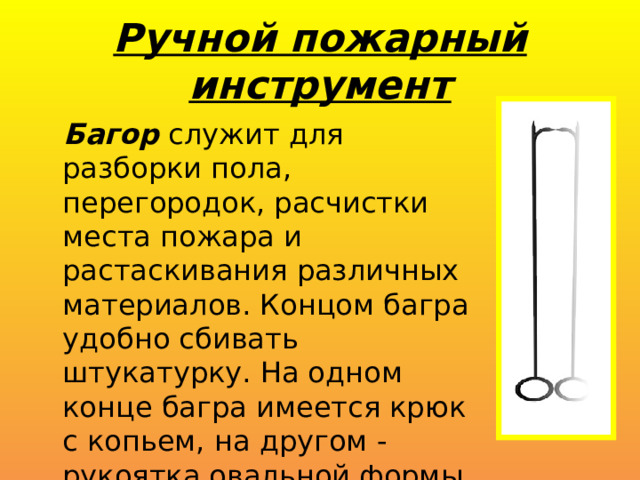 Ручной пожарный инструмент Багор служит для разборки пола, перегородок, расчистки места пожара и растаскивания различных материалов. Концом багра удобно сбивать штукатурку. На одном конце багра имеется крюк с копьем, на другом - рукоятка овальной формы. 