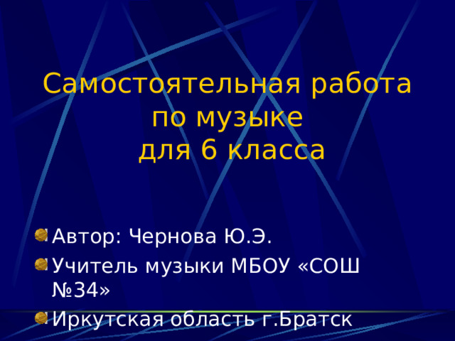 Самостоятельная работа  по музыке  для 6 класса Автор: Чернова Ю.Э. Учитель музыки МБОУ «СОШ №34» Иркутская область г.Братск 