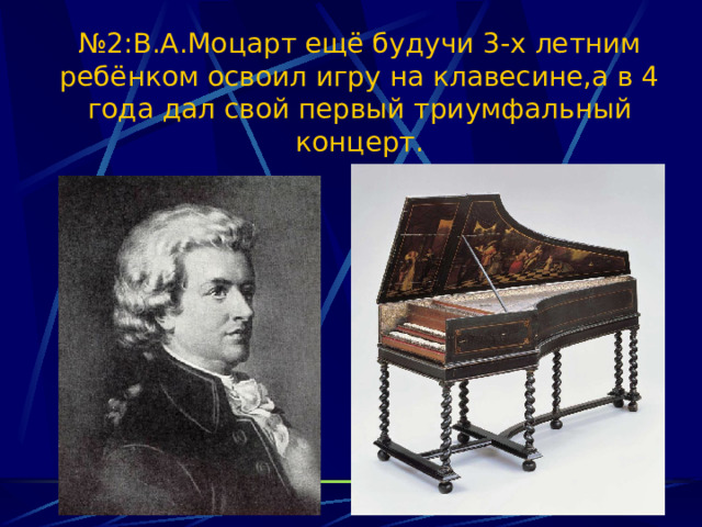 № 2:В.А.Моцарт ещё будучи 3-х летним ребёнком освоил игру на клавесине,а в 4 года дал свой первый триумфальный концерт. 