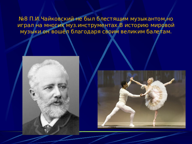 № 8 П.И.Чайковский не был блестящим музыкантом,но играл на многих муз.инструментах.В историю мировой музыки он вошёл благодаря своим великим балетам. 
