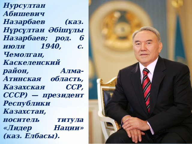 Нурсултан Абишевич Назарбаев (каз. Нұрсұлтан Әбішұлы Назарбаев; род. 6 июля 1940, с. Чемолган, Каскеленский район, Алма-Атинская область, Казахская ССР, СССР) — президент Республики Казахстан, носитель титула «Лидер Нации» (каз. Елбасы). 