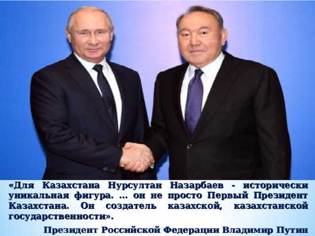 «Для Казахстана Нурсултан Назарбаев - исторически уникальная фигура. … он не просто Первый Президент Казахстана. Он создатель казахской, казахстанской государственности». Президент Российской Федерации Владимир Путин 