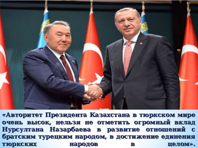 «Авторитет Президента Казахстана в тюркском мире очень высок, нельзя не отметить огромный вклад Нурсултана Назарбаева в развитие отношений с братским турецким народом, в достижение единения тюркских народов в целом».  Президент Турецкой Республики Реджеп Тайип Эрдоган 