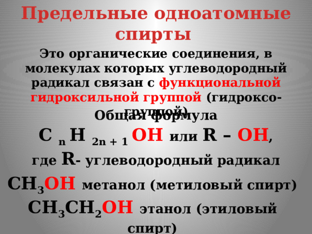 Предельные одноатомные cпирты Это органические соединения, в молекулах которых углеводородный радикал связан с функциональной  гидроксильной группой (гидроксо-группой) Общая формула C n H 2n + 1 OH  или R – OH , где R - углеводородный радикал СН 3 ОН  метанол (метиловый спирт) СН 3 СН 2 ОН  этанол (этиловый спирт) 