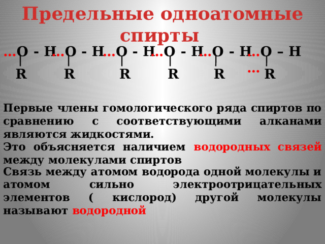 Предельные одноатомные cпирты … О – Н … … О - Н … О - Н … О - Н … О - Н … О - Н R R R R R R Первые члены гомологического ряда спиртов по сравнению с соответствующими алканами являются жидкостями. Это объясняется наличием водородных связей между молекулами спиртов Связь между атомом водорода одной молекулы и атомом сильно электроотрицательных элементов ( кислород) другой молекулы называют водородной 