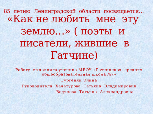 85 летию Ленинградской области посвящается… «Как не любить мне эту землю…» ( поэты и писатели, жившие в Гатчине) Работу выполнила ученица МБОУ «Гатчинская средняя общеобразовательная школа №7» Гургенян Элина Руководители: Хачатурова Татьяна Владимировна  Водясова Татьяна Александровна 