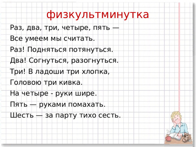 физкультминутка Раз, два, три, четыре, пять — Все умеем мы считать. Раз! Подняться потянуться. Два! Согнуться, разогнуться. Три! В ладоши три хлопка, Головою три кивка. На четыре - руки шире. Пять — руками помахать. Шесть — за парту тихо сесть.  