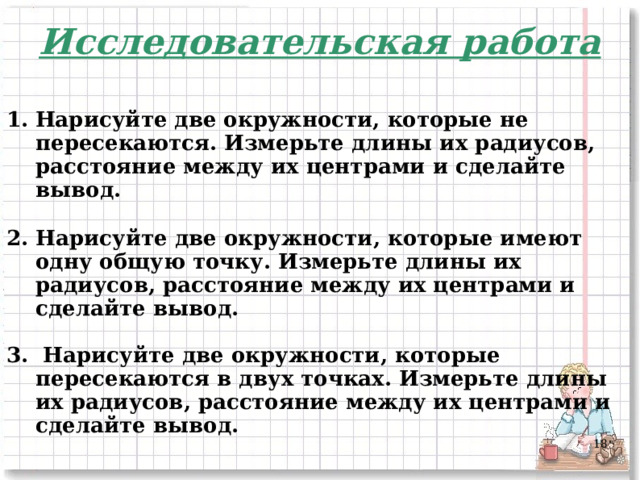 Исследовательская работа  Нарисуйте две окружности, которые не пересекаются. Измерьте длины их радиусов, расстояние между их центрами и сделайте вывод.  2. Нарисуйте две окружности, которые имеют одну общую точку. Измерьте длины их радиусов, расстояние между их центрами и сделайте вывод.  3. Нарисуйте две окружности, которые пересекаются в двух точках. Измерьте длины их радиусов, расстояние между их центрами и сделайте вывод.      