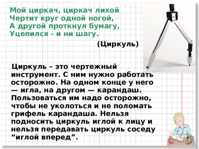 Мой циркач, циркач лихой  Чертит круг одной ногой,  А другой проткнул бумагу,  Уцепился - и ни шагу. (Циркуль) Циркуль – это чертежный инструмент. С ним нужно работать осторожно. На одном конце у него — игла, на другом — карандаш. Пользоваться им надо осторожно, чтобы не уколоться и не поломать грифель карандаша. Нельзя подносить циркуль иглой к лицу и нельзя передавать циркуль соседу “иглой вперед”. 2 