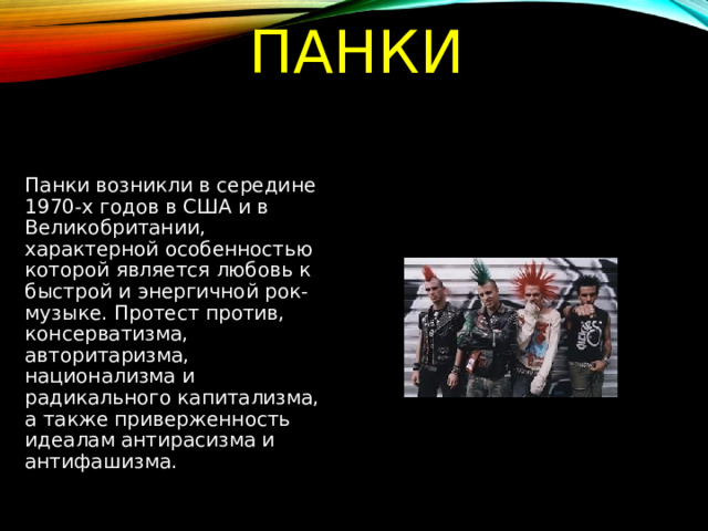 ПАНКИ Панки возникли в середине 1970-х годов в США и в Великобритании, характерной особенностью которой является любовь к быстрой и энергичной рок-музыке. Протест против, консерватизма, авторитаризма, национализма и радикального капитализма, а также приверженность идеалам антирасизма и антифашизма. 